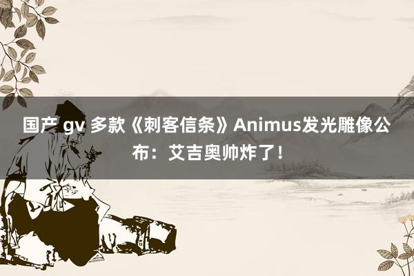 国产 gv 多款《刺客信条》Animus发光雕像公布：艾吉奥帅炸了！