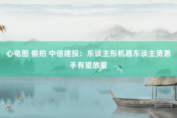 心电图 偷拍 中信建投：东谈主形机器东谈主贤惠手有望放量