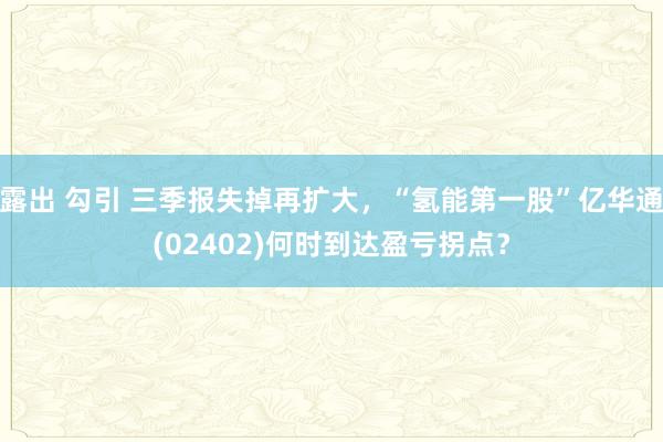 露出 勾引 三季报失掉再扩大，“氢能第一股”亿华通(02402)何时到达盈亏拐点？