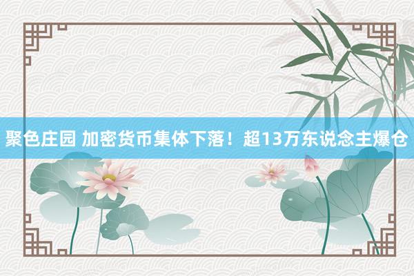 聚色庄园 加密货币集体下落！超13万东说念主爆仓