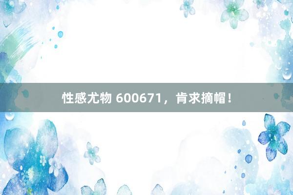 性感尤物 600671，肯求摘帽！