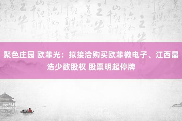 聚色庄园 欧菲光：拟接洽购买欧菲微电子、江西晶浩少数股权 股票明起停牌