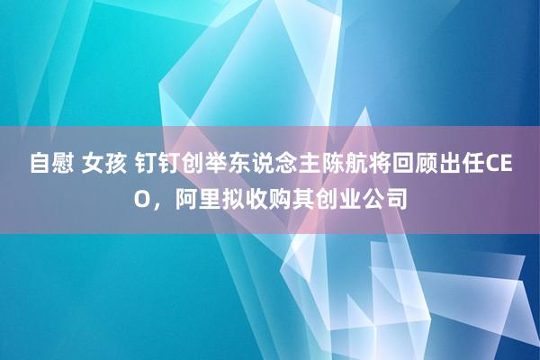 自慰 女孩 钉钉创举东说念主陈航将回顾出任CEO，阿里拟收购其创业公司
