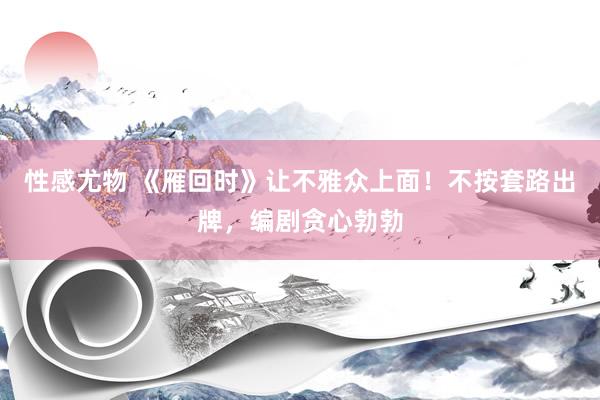 性感尤物 《雁回时》让不雅众上面！不按套路出牌，编剧贪心勃勃