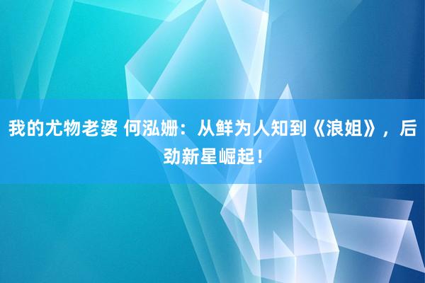 我的尤物老婆 何泓姗：从鲜为人知到《浪姐》，后劲新星崛起！