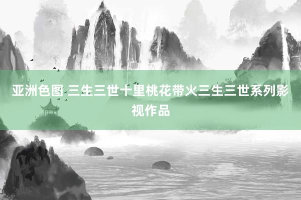 亚洲色图 三生三世十里桃花带火三生三世系列影视作品
