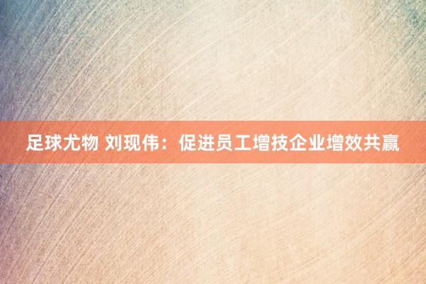 足球尤物 刘现伟：促进员工增技企业增效共赢