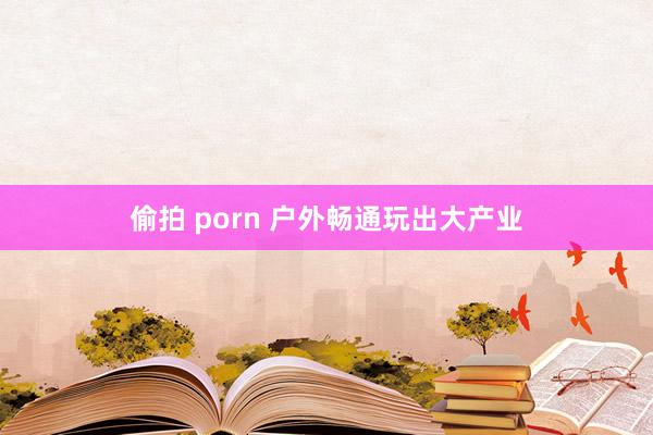 偷拍 porn 户外畅通玩出大产业