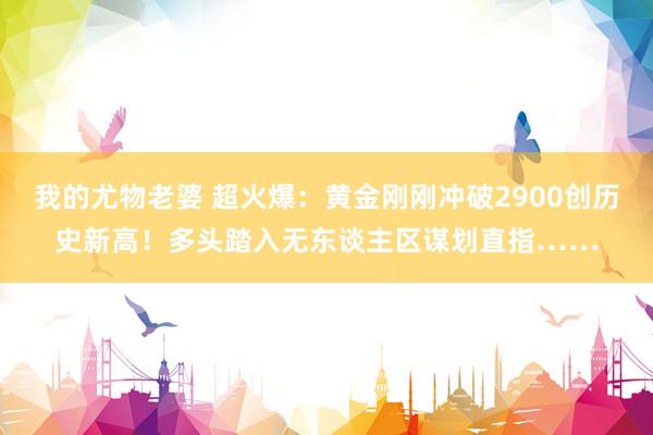 我的尤物老婆 超火爆：黄金刚刚冲破2900创历史新高！多头踏入无东谈主区谋划直指……