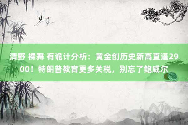 清野 裸舞 有诡计分析：黄金创历史新高直逼2900！特朗普教育更多关税，别忘了鲍威尔