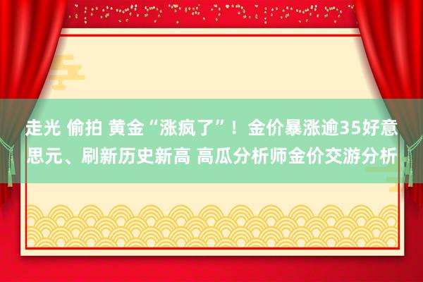 走光 偷拍 黄金“涨疯了”！金价暴涨逾35好意思元、刷新历史新高 高瓜分析师金价交游分析