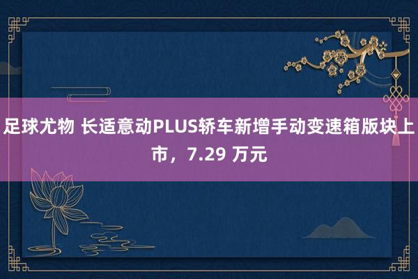 足球尤物 长适意动PLUS轿车新增手动变速箱版块上市，7.29 万元