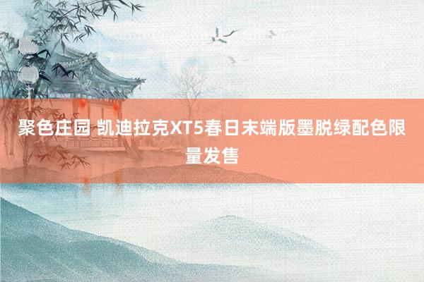 聚色庄园 凯迪拉克XT5春日末端版墨脱绿配色限量发售