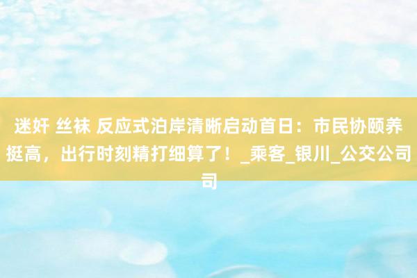 迷奸 丝袜 反应式泊岸清晰启动首日：市民协颐养挺高，出行时刻精打细算了！_乘客_银川_公交公司