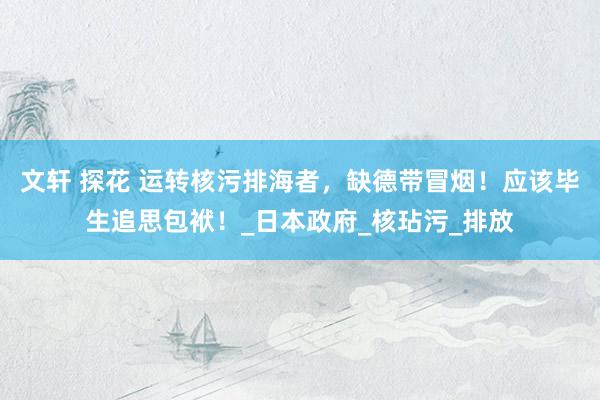 文轩 探花 运转核污排海者，缺德带冒烟！应该毕生追思包袱！_日本政府_核玷污_排放