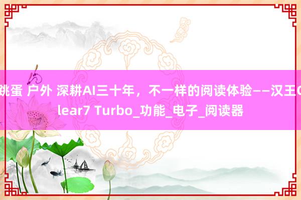 跳蛋 户外 深耕AI三十年，不一样的阅读体验——汉王Clear7 Turbo_功能_电子_阅读器