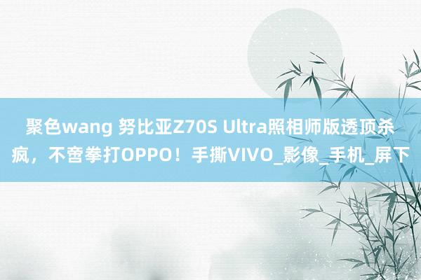 聚色wang 努比亚Z70S Ultra照相师版透顶杀疯，不啻拳打OPPO！手撕VIVO_影像_手机_屏下