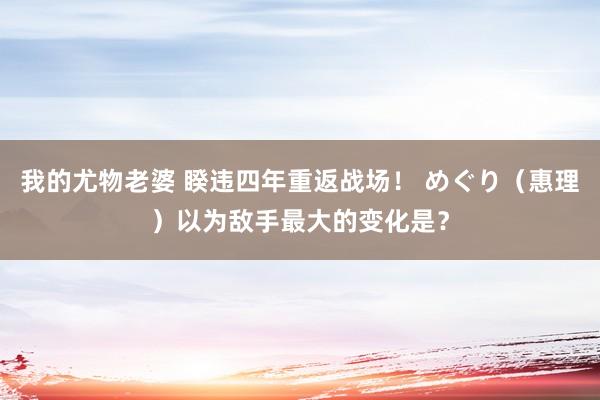 我的尤物老婆 睽违四年重返战场！ めぐり（惠理）以为敌手最大的变化是？