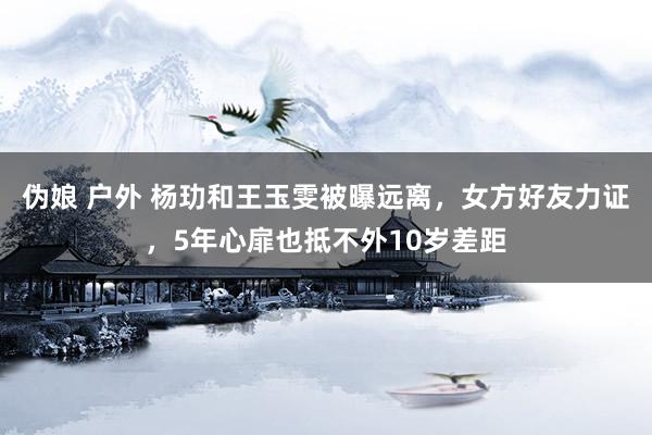 伪娘 户外 杨玏和王玉雯被曝远离，女方好友力证，5年心扉也抵不外10岁差距