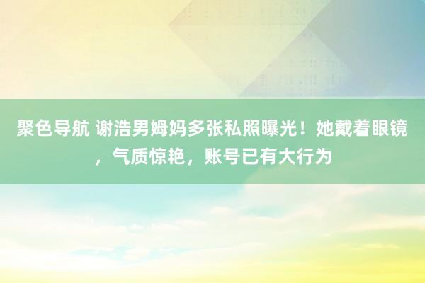 聚色导航 谢浩男姆妈多张私照曝光！她戴着眼镜，气质惊艳，账号已有大行为