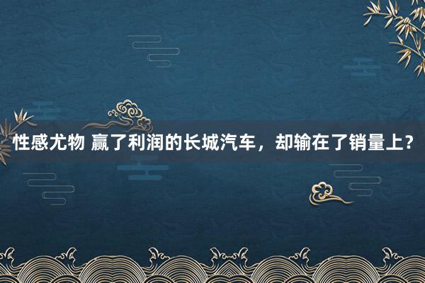 性感尤物 赢了利润的长城汽车，却输在了销量上？