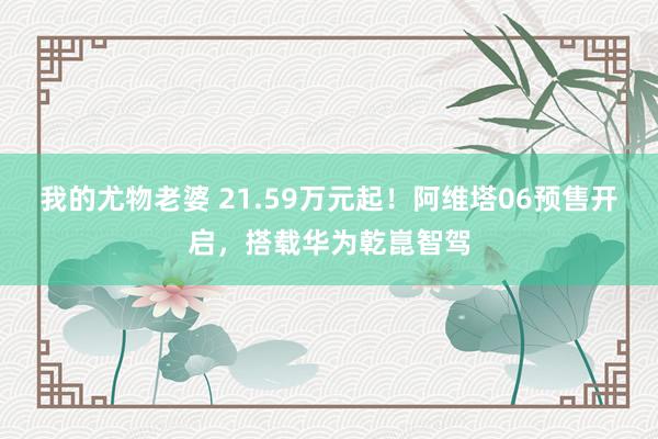 我的尤物老婆 21.59万元起！阿维塔06预售开启，搭载华为乾崑智驾