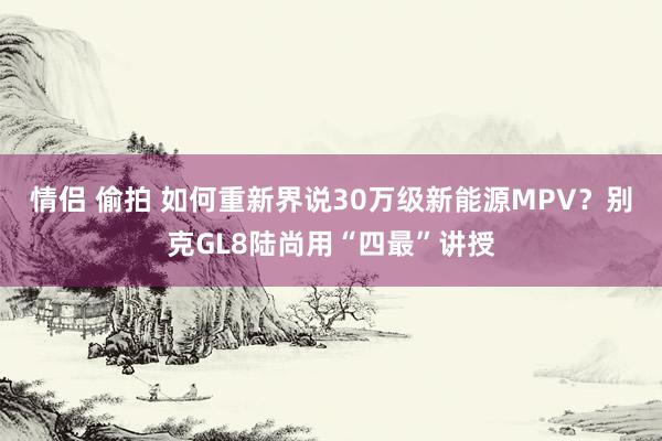 情侣 偷拍 如何重新界说30万级新能源MPV？别克GL8陆尚用“四最”讲授