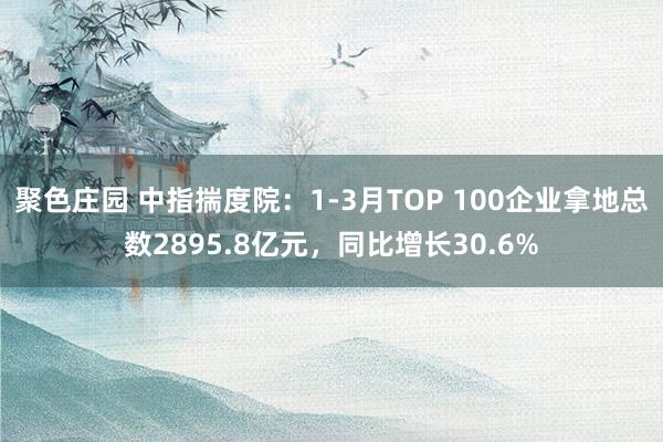 聚色庄园 中指揣度院：1-3月TOP 100企业拿地总数2895.8亿元，同比增长30.6%