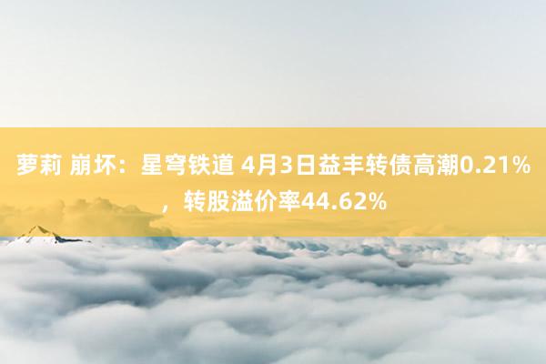 萝莉 崩坏：星穹铁道 4月3日益丰转债高潮0.21%，转股溢价率44.62%