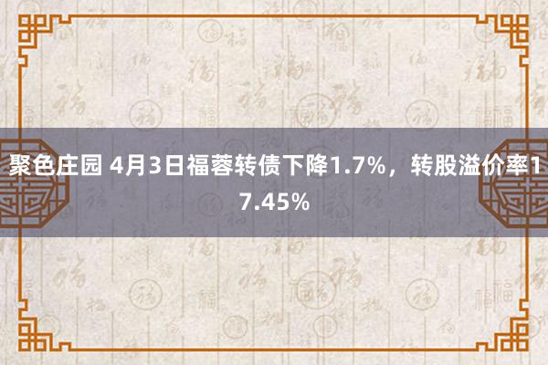 聚色庄园 4月3日福蓉转债下降1.7%，转股溢价率17.45%