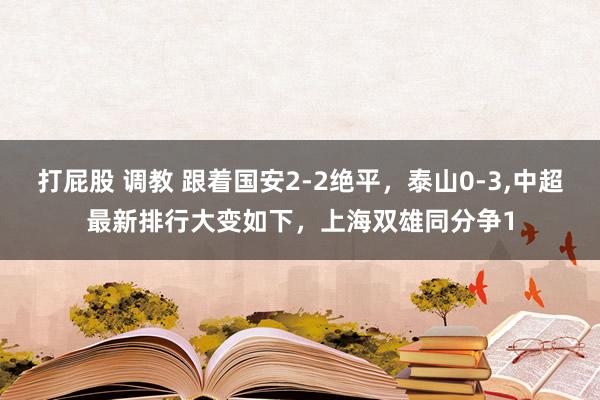 打屁股 调教 跟着国安2-2绝平，泰山0-3，中超最新排行大变如下，上海双雄同分争1