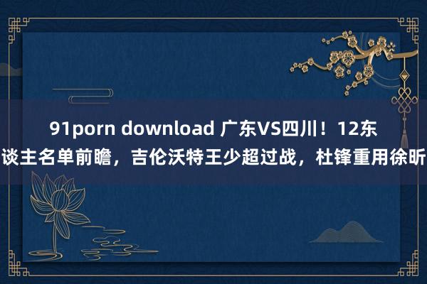 91porn download 广东VS四川！12东谈主名单前瞻，吉伦沃特王少超过战，杜锋重用徐昕