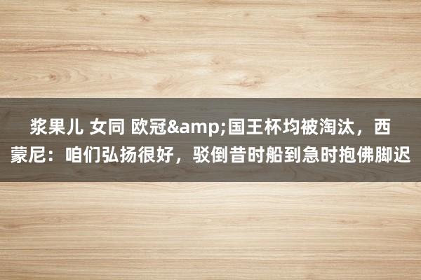 浆果儿 女同 欧冠&国王杯均被淘汰，西蒙尼：咱们弘扬很好，驳倒昔时船到急时抱佛脚迟