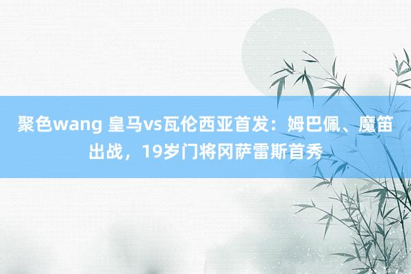 聚色wang 皇马vs瓦伦西亚首发：姆巴佩、魔笛出战，19岁门将冈萨雷斯首秀
