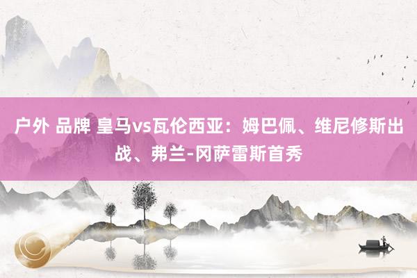 户外 品牌 皇马vs瓦伦西亚：姆巴佩、维尼修斯出战、弗兰-冈萨雷斯首秀