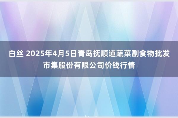 白丝 2025年4月5日青岛抚顺道蔬菜副食物批发市集股份有限公司价钱行情