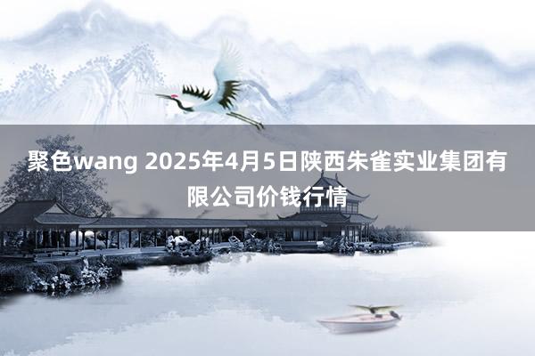 聚色wang 2025年4月5日陕西朱雀实业集团有限公司价钱行情