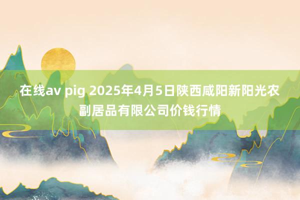 在线av pig 2025年4月5日陕西咸阳新阳光农副居品有限公司价钱行情