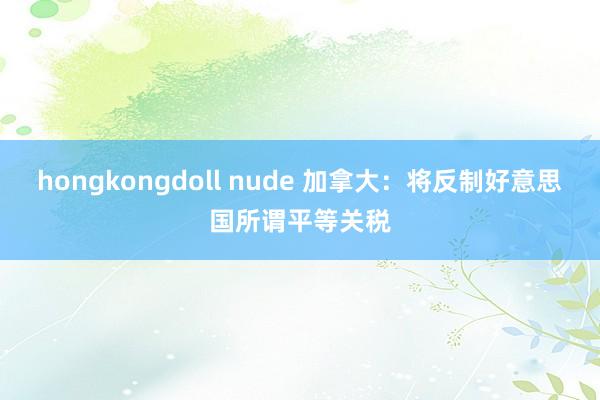 hongkongdoll nude 加拿大：将反制好意思国所谓平等关税