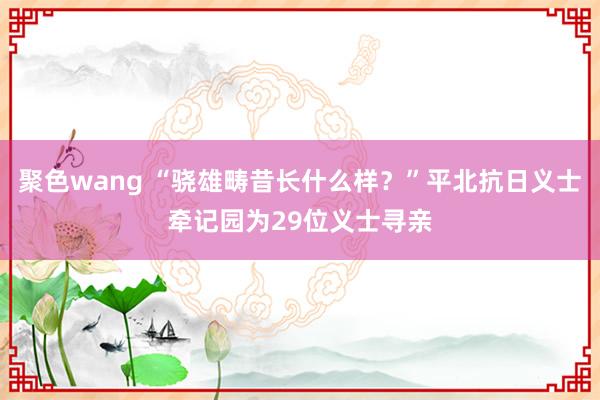 聚色wang “骁雄畴昔长什么样？”平北抗日义士牵记园为29位义士寻亲