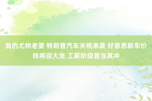 我的尤物老婆 特朗普汽车关税来袭 好意思新车价钱将迎大涨 工薪阶级首当其冲