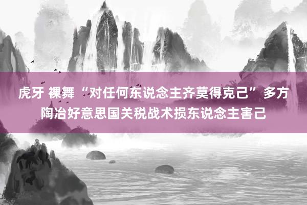 虎牙 裸舞 “对任何东说念主齐莫得克己” 多方陶冶好意思国关税战术损东说念主害己