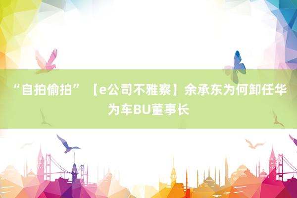 “自拍偷拍” 【e公司不雅察】余承东为何卸任华为车BU董事长