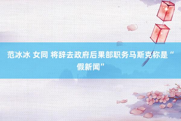 范冰冰 女同 将辞去政府后果部职务马斯克称是“假新闻”