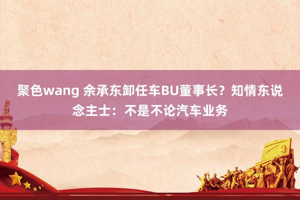 聚色wang 余承东卸任车BU董事长？知情东说念主士：不是不论汽车业务