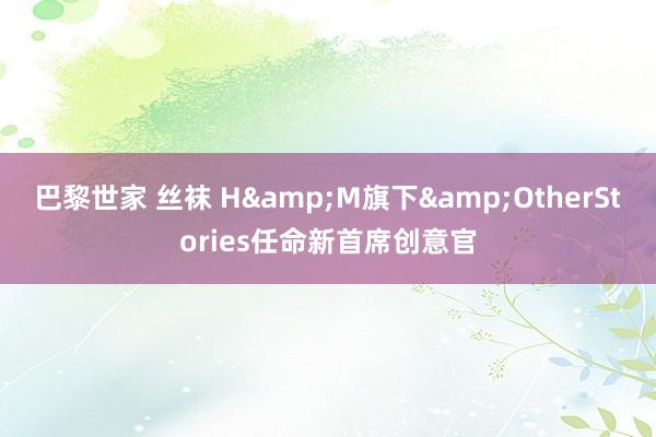 巴黎世家 丝袜 H&M旗下&OtherStories任命新首席创意官