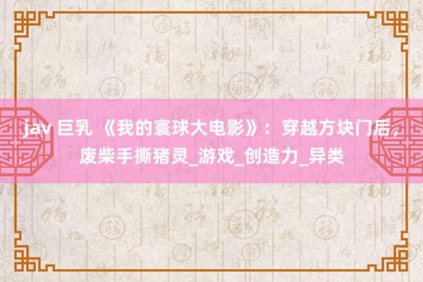 jav 巨乳 《我的寰球大电影》：穿越方块门后，废柴手撕猪灵_游戏_创造力_异类
