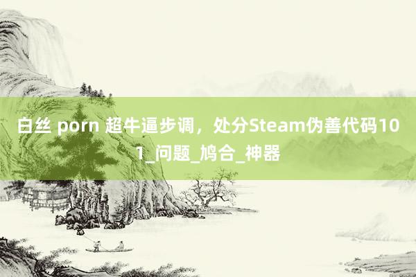 白丝 porn 超牛逼步调，处分Steam伪善代码101_问题_鸠合_神器
