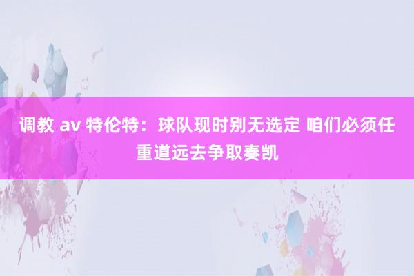 调教 av 特伦特：球队现时别无选定 咱们必须任重道远去争取奏凯