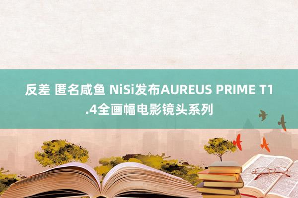 反差 匿名咸鱼 NiSi发布AUREUS PRIME T1.4全画幅电影镜头系列
